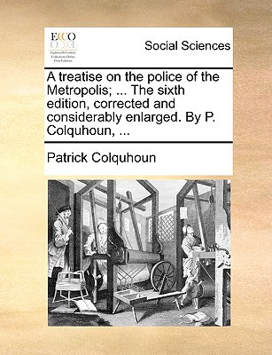A Treatise on the Police of the Metropolis; ... the Sixth Edition, Corrected and Considerably Enlarged. by P. Colquhoun, ... written by Colquhoun, Patrick