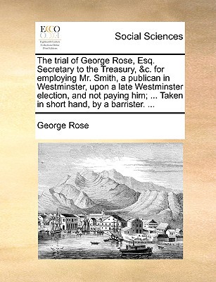 The Trial of George Rose, Esq. Secretary to the Treasury, &C. for Employing Mr. Smith, a Publican in Westminster, Upon a Late Westminster Election, an written by Rose, George