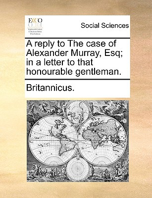 A Reply to the Case of Alexander Murray, Esq; In a Letter to That Honourable Gentleman. written by Britannicus