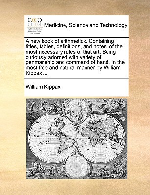 A New Book of Arithmetick. Containing Titles, Tables, Definitions, and Notes, of the Most Necessary Rules of That Art. Being Curiously Adorned with written by Kippax, William