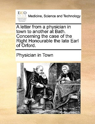 A Letter from a Physician in Town to Another at Bath. Concerning the Case of the Right Honourable the Late Earl of Orford. written by Physician in Town, In Town