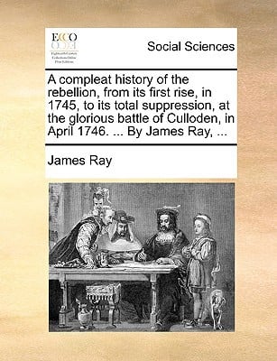 A Compleat History of the Rebellion, from Its First Rise, in 1745, to Its Total Suppression, at the Glorious Battle of Culloden, in April 1746. ... written by Ray, James