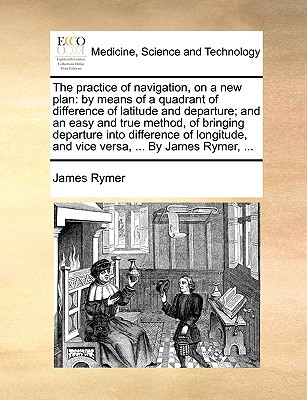 The Practice of Navigation, on a New Plan: By Means of a Quadrant of Difference of Latitude and Departure; And an Easy and True Method, of Bringing De written by Rymer, James