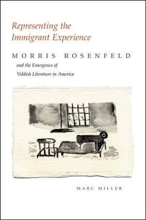 Representing the Immigrant Experience: Morris Rosenfeld and the Emergence of Yiddish Literature in America written by Marc Miller