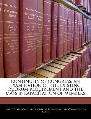 Continuity of Congress: An Examination of the Existing Quorum Requirement and the Mass Incapacitation of Members written by United States Congress House of Represen