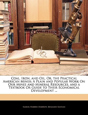 Coal, Iron, and Oil, Or, the Practical American Miner: A Plain and Popular Work on Our Mines and Mineral Resources, and a Textbook or Guide to Their E written by Daddow, Samuel Harries , Bannan, Benjamin