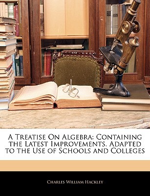 A Treatise on Algebra: Containing the Latest Improvements. Adapted to the Use of Schools and Colleges written by Hackley, Charles William