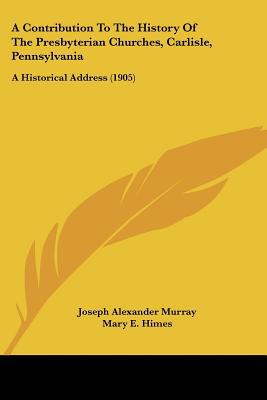 A Contribution To The History Of The Presbyterian Churches, Carlisle, Pennsylvania: A Histor... written by Joseph Alexander Murray