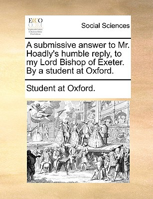 A Submissive Answer to Mr. Hoadly's Humble Reply, to My Lord Bishop of Exeter. by a Student at Oxford. written by Student at Oxford, At Oxford