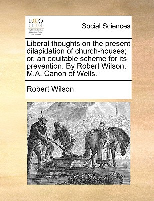 Liberal Thoughts on the Present Dilapidation of Church-Houses; Or, an Equitable Scheme for Its Prevention. by Robert Wilson, M.A. Canon of Wells. written by Wilson, Robert