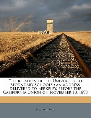 The Relation of the University to Secondary Schools: An Address Delivered to Berkeley, Before the California Union on November 10, 1898 written by Slate, Frederick