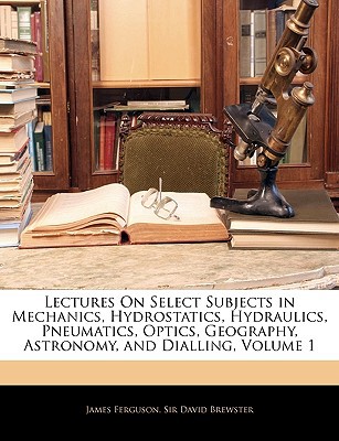 Lectures on Select Subjects in Mechanics, Hydrostatics, Hydraulics, Pneumatics, Optics, Geography, Astronomy, and Dialling, Volume 1 written by James Ferguson