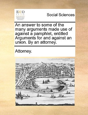 An Answer to Some of the Many Arguments Made Use of Against a Pamphlet, Entitled Arguments for and Against an Union. by an Attorney. written by Attorney