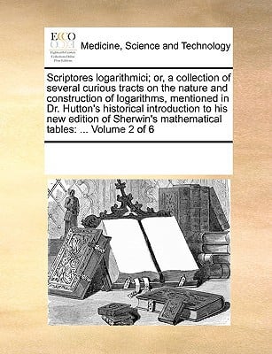 Scriptores Logarithmici; Or, a Collection of Several Curious Tracts on the Nature and Construction of Logarithms, Mentioned in Dr. Hutton's Historical written by Multiple Contributors, See Notes