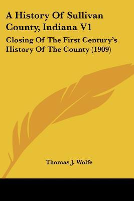 A History Of Sullivan County, Indiana V1: Closing Of The First Century's History Of The Coun... written by Thomas J. Wolfe (Editor)