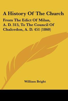 A History Of The Church: From The Edict Of Milan, A. D. 313, To The Council Of Chalcedon, A.... written by William Bright