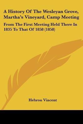 A History Of The Wesleyan Grove, Martha's Vineyard, Camp Meeting: From The First Meeting Hel... written by Hebron Vincent