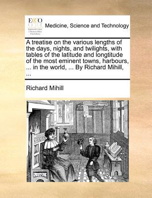 A Treatise on the Various Lengths of the Days, Nights, and Twilights, with Tables of the Latitude and Longtitude of the Most Eminent Towns, Harbours written by Richard Mihill , Mihill, Richard