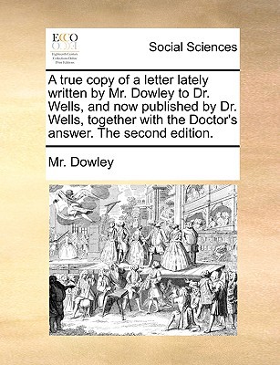 A True Copy of a Letter Lately Written by Mr. Dowley to Dr. Wells, and Now Published by Dr. Wells, Together with the Doctor's Answer. the Second Edi written by Dowley, MR