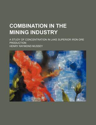 Combination in the Mining Industry; A Study of Concentration in Lake Superior Iron Ore Production written by Mussey, Henry Raymond
