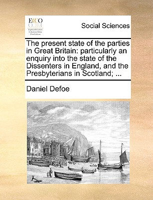 The Present State of the Parties in Great Britain: Particularly an Enquiry Into the State of the Dissenters in England, and the Presbyterians in Scotl written by Defoe, Daniel