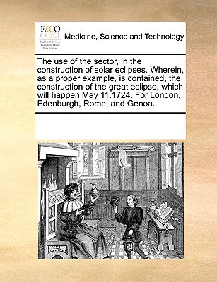 The Use of the Sector, in the Construction of Solar Eclipses. Wherein, as a Proper Example, Is Contained, the Construction of the Great Eclipse, Which written by Multiple Contributors, See Notes