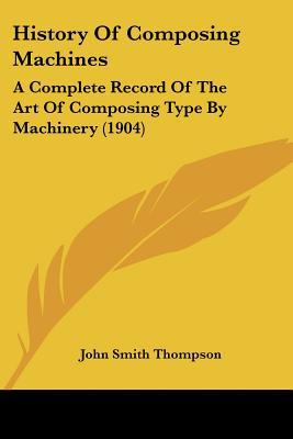 History Of Composing Machines: A Complete Record Of The Art Of Composing Type By Machinery (... written by John Smith Thompson