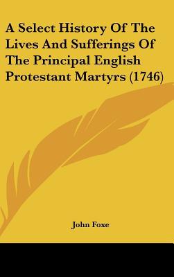 A Select History Of The Lives And Sufferings Of The Principal English Protestant Martyrs (1746) written by John Foxe