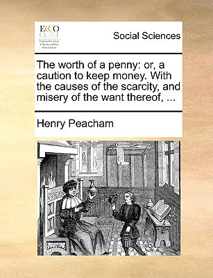 The Worth of a Penny: Or, a Caution to Keep Money. with the Causes of the Scarcity, and Misery of the Want Thereof, ... written by Peacham, Henry