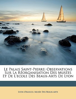 Le Palais Saint-Pierre: Observations Sur La Rorganisation Des Muses Et de L'Ecole Des Beaux-Arts de Lyon written by Lyon (France) Muse Des Beaux-Arts, (France) Muse Des Beaux-A