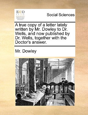 A True Copy of a Letter Lately Written by Mr. Dowley to Dr. Wells, and Now Published by Dr. Wells, Together with the Doctor's Answer. written by Dowley, MR