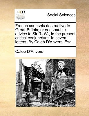 French Counsels Destructive to Great-Britain; Or Seasonable Advice to Sir R- W-, in the Present Critical Conjuncture. in Seven Letters. by Caleb D'Anv written by D'Anvers, Caleb