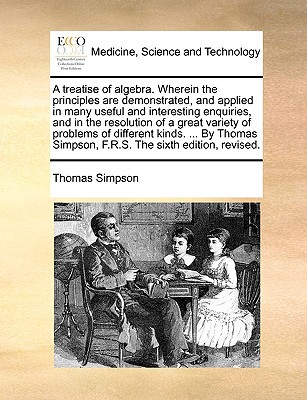A Treatise of Algebra. Wherein the Principles Are Demonstrated, and Applied in Many Useful and Interesting Enquiries, and in the Resolution of a Gre written by Simpson, Thomas