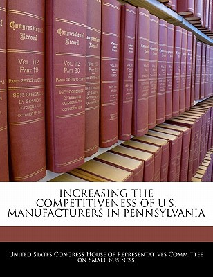 Increasing the Competitiveness of U.S. Manufacturers in Pennsylvania written by United States Congress House of Represen