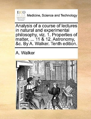 Analysis of a Course of Lectures in Natural and Experimental Philosophy, Viz. 1. Properties of Matter, ... 11 & 12. Astronomy, &C. by A. Walker. Tenth written by Walker, A.