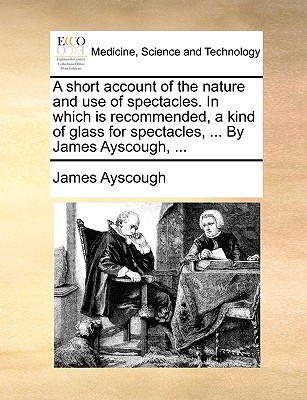 A Short Account of the Nature and Use of Spectacles. in Which Is Recommended, a Kind of Glass for Spectacles, ... by James Ayscough, ... written by Ayscough, James