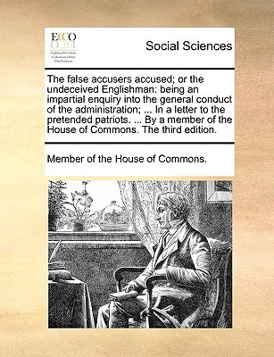 The False Accusers Accused; Or the Undeceived Englishman: Being an Impartial Enquiry Into the General Conduct of the Administration; ... in a Letter t written by Member of the House of Commons, Of The H