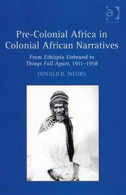 Pre-Colonial Africa in Colonial African Narratives: From Ethiopia Unbound to Things Fall Apart, 1911-1958 book written by Wehrs, Donald R