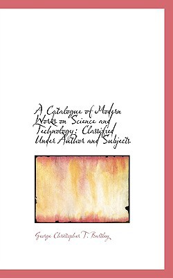 A Catalogue of Modern Works on Science and Technology: Classified Under Author and Subjects book written by George Christopher T. Bartley