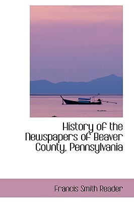 History Of The Newspapers Of Beaver County, Pennsylvania book written by Francis Smith Reader