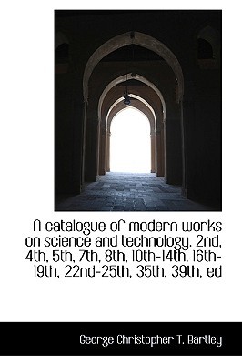 A catalogue of modern works on science and technology. 2nd, 4th, 5th, 7th, 8th, 10th-14th, 1... book written by George Christopher T. Bartley