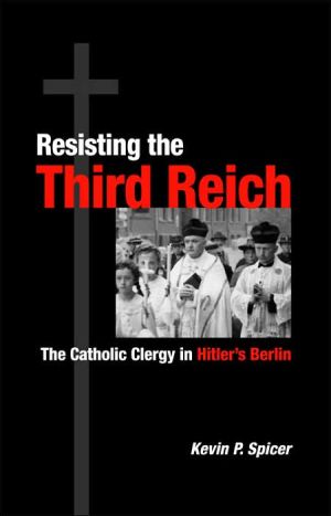 Resisting the Third Reich: The Catholic Clergy in Hitler's Berlin book written by Kevin P. Spicer