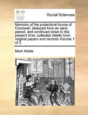 Memoirs of the Protectoral-House of Cromwell; Deduced from an Early Period, and Continued Down to the Present Time; Collected Chiefly from Original Pa