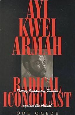 Ayi Kwei Armah, Radical Iconoclast: Pitting Imaginary Worlds Against the Actual book written by Ode Ogede