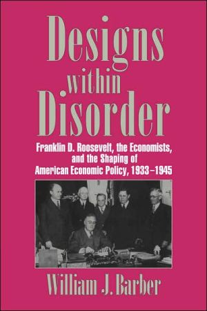 Designs within Disorder: Franklin D. Roosevelt, the Economists, and the Shaping of American Economic Policy, 1933-1945 book written by William J. Barber
