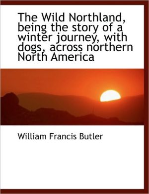 The Wild Northland, Being the Story of a Winter Journey, with Dogs, Across Northern North America book written by Butler, William Francis