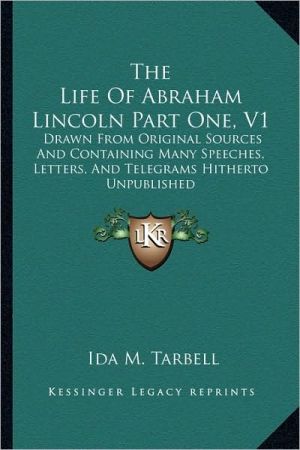 The Life Of Abraham Lincoln Part One, V1: Drawn From Original Sources And Containing Many Speeches, Letters, And Telegrams Hitherto Unpublished book written by Ida M. Tarbell