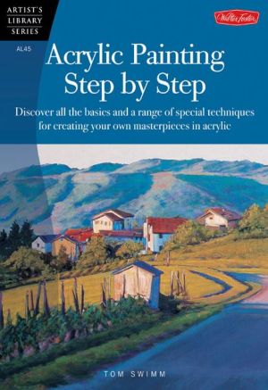 Acrylic Painting Step by Step: Discover All the Basics and a Range of Special Techniques for Creating Your Own Masterpieces in Acrylic book written by Tom Swimm