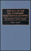 The Fall of the U.S. Consumer Electronics Industry: An American Trade Tragedy book written by Philip J. Curtis