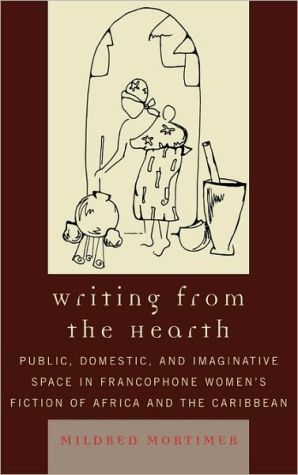 Writing from the Hearth: Public, Domestic, and Imaginative Space in Francophone Women's Fiction of Africa and the Caribbean book written by Mildred Mortimer